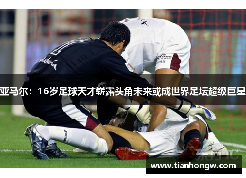 亚马尔：16岁足球天才崭露头角未来或成世界足坛超级巨星