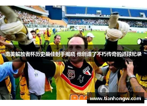 南美解放者杯历史最佳射手揭晓 他创造了不朽传奇的进球纪录