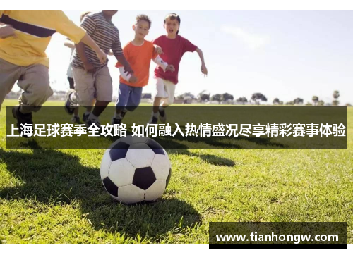 上海足球赛季全攻略 如何融入热情盛况尽享精彩赛事体验 上海足球赛季全攻略 如何融入热情盛况尽享精彩赛事体验