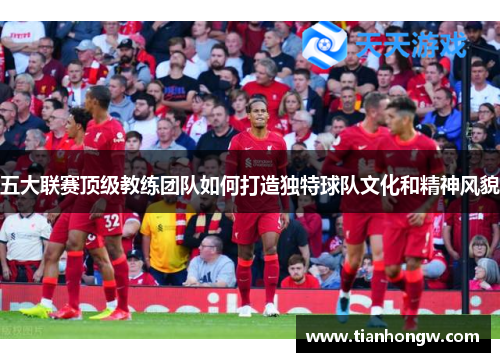 五大联赛顶级教练团队如何打造独特球队文化和精神风貌 五大联赛顶级教练团队如何打造独特球队文化和精神风貌