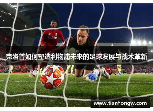 克洛普如何塑造利物浦未来的足球发展与战术革新 克洛普如何塑造利物浦未来的足球发展与战术革新