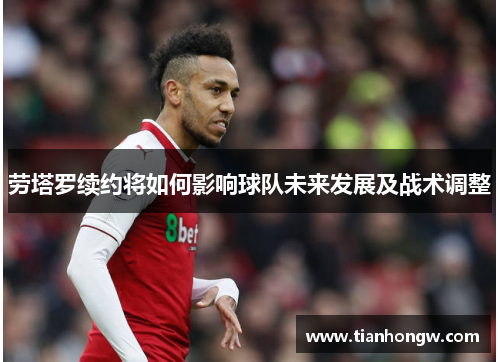 劳塔罗续约将如何影响球队未来发展及战术调整 劳塔罗续约将如何影响球队未来发展及战术调整