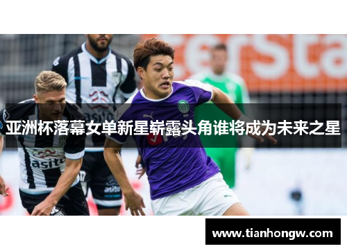 亚洲杯落幕女单新星崭露头角谁将成为未来之星 亚洲杯落幕女单新星崭露头角谁将成为未来之星
