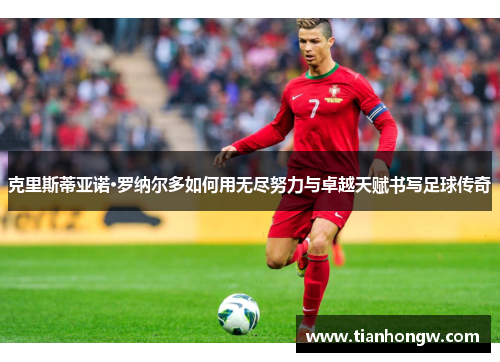 克里斯蒂亚诺·罗纳尔多如何用无尽努力与卓越天赋书写足球传奇