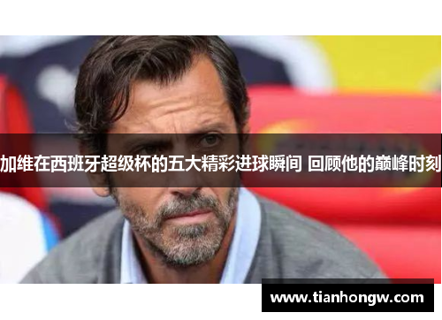 加维在西班牙超级杯的五大精彩进球瞬间 回顾他的巅峰时刻 加维在西班牙超级杯的五大精彩进球瞬间 回顾他的巅峰时刻