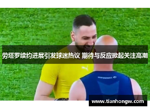 劳塔罗续约进展引发球迷热议 期待与反应掀起关注高潮