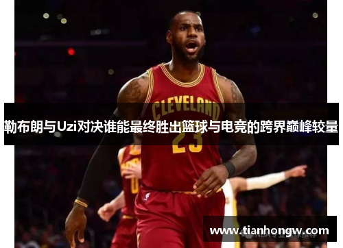 勒布朗与Uzi对决谁能最终胜出篮球与电竞的跨界巅峰较量