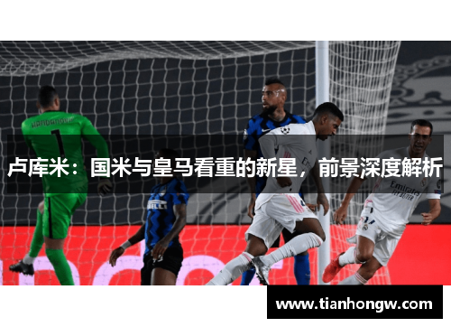 卢库米：国米与皇马看重的新星，前景深度解析
