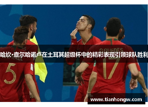 哈坎·查尔哈诺卢在土耳其超级杯中的精彩表现引领球队胜利 哈坎·查尔哈诺卢在土耳其超级杯中的精彩表现引领球队胜利