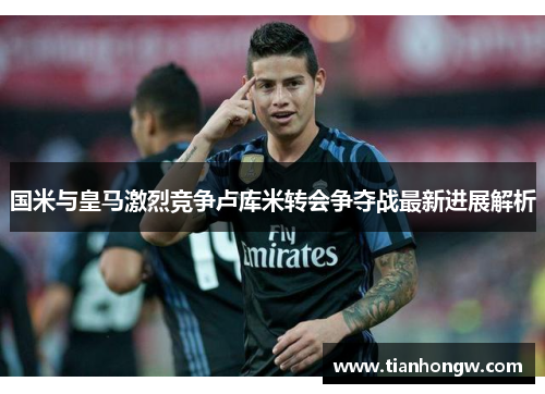 国米与皇马激烈竞争卢库米转会争夺战最新进展解析 国米与皇马激烈竞争卢库米转会争夺战最新进展解析