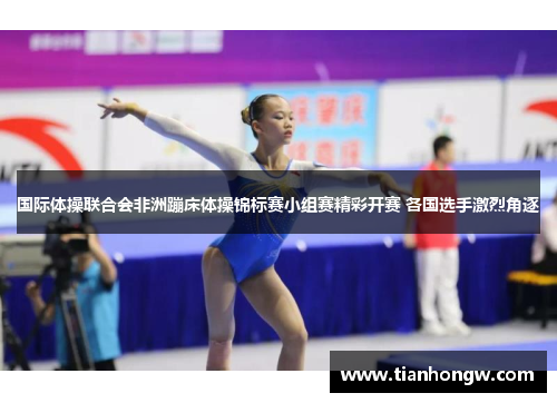 国际体操联合会非洲蹦床体操锦标赛小组赛精彩开赛 各国选手激烈角逐 国际体操联合会非洲蹦床体操锦标赛小组赛精彩开赛 各国选手激烈角逐