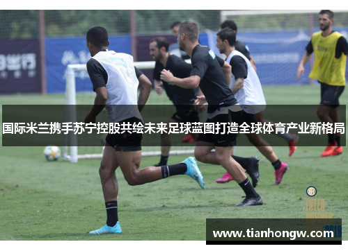 国际米兰携手苏宁控股共绘未来足球蓝图打造全球体育产业新格局